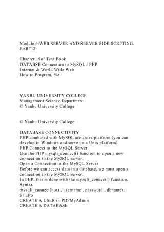 Module 6:WEB SERVER AND SERVER SIDE SCRPTING,
PART-2
Chapter 19of Text Book
DATABSE Connection to MySQL / PHP
Internet & World Wide Web
How to Program, 5/e
YANBU UNIVERSITY COLLEGE
Management Science Department
© Yanbu University College
© Yanbu University College
DATABASE CONNECTIVITY
PHP combined with MySQL are cross-platform (you can
develop in Windows and serve on a Unix platform)
PHP Connect to the MySQL Server
Use the PHP mysqli_connect() function to open a new
connection to the MySQL server.
Open a Connection to the MySQL Server
Before we can access data in a database, we must open a
connection to the MySQL server.
In PHP, this is done with the mysqli_connect() function.
Syntax
mysqli_connect(host , username , password , dbname);
STEPS
CREATE A USER in PHPMyAdmin
CREATE A DATABASE
 