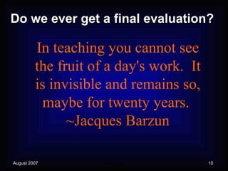Do we ever get a final evaluation? In teaching you cannot see the fruit of a day's work.  It is invisible and remains so, maybe for twenty years.  ~Jacques Barzun 