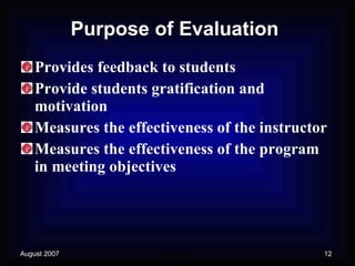 Purpose of Evaluation Provides feedback to students Provide students gratification and motivation Measures the effectiveness of the instructor Measures the effectiveness of the program in meeting objectives 