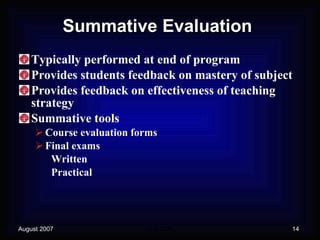 Summative Evaluation Typically performed at end of program Provides students feedback on mastery of subject Provides feedback on effectiveness of teaching strategy Summative tools Course evaluation forms Final exams Written Practical 