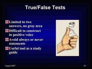True/False Tests Limited to two answers, no gray area Difficult to construct in positive voice Avoid always or never statements Useful tool as a study guide 