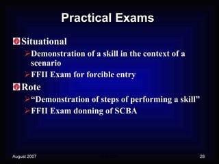 Practical Exams Situational Demonstration of a skill in the context of a scenario FFII Exam for forcible entry Rote “Demonstration of steps of performing a skill” FFII Exam donning of SCBA 
