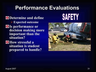 Performance Evaluations Determine and define Expected outcome Is performance or decision making more important than the situation? How stressful a situation is student prepared to handle? SAFETY 