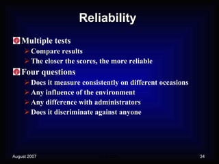 Reliability Multiple tests Compare results The closer the scores, the more reliable Four questions Does it measure consistently on different occasions Any influence of the environment Any difference with administrators Does it discriminate against anyone 