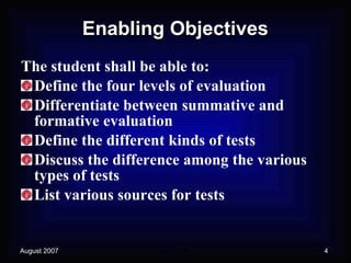 Enabling Objectives The student shall be able to: Define the four levels of evaluation Differentiate between summative and formative evaluation Define the different kinds of tests Discuss the difference among the various types of tests List various sources for tests 