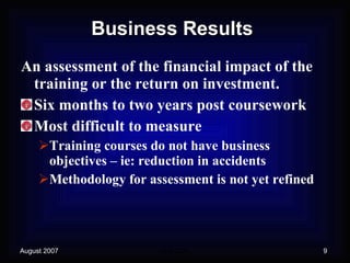 Business Results An assessment of the financial impact of the training or the return on investment. Six months to two years post coursework Most difficult to measure Training courses do not have business objectives – ie: reduction in accidents Methodology for assessment is not yet refined 