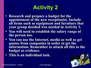Research and prepare a budget for the appointment of the new receptionist. Include all items such as equipment and furniture that your group decided was needed in Activity 1.You will need to establish the salary range of the person too.You can use the Internet, media as well as get quotes from companies in order to get the information. Remember to attach all this to the budget as evidence.This is an individual task.Activity 2Personal Assistance – Level 410Future Managers 