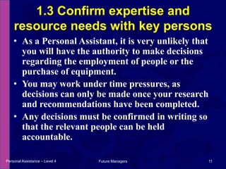 As a Personal Assistant, it is very unlikely that you will have the authority to make decisions regarding the employment of people or the purchase of equipment.You may work under time pressures, as decisions can only be made once your research and recommendations have been completed.Any decisions must be confirmed in writing so that the relevant people can be held accountable.1.3 Confirm expertise and resource needs with key personsPersonal Assistance – Level 411Future Managers 