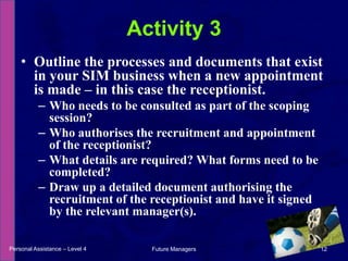Outline the processes and documents that exist in your SIM business when a new appointment is made – in this case the receptionist.Who needs to be consulted as part of the scoping session?Who authorises the recruitment and appointment of the receptionist?What details are required? What forms need to be completed?Draw up a detailed document authorising the recruitment of the receptionist and have it signed by the relevant manager(s).Activity 3Personal Assistance – Level 412Future Managers 
