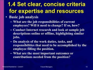 Basic job analysisWhat are the job responsibilities of current employees? Will it need to change? If so, how?Conduct Internet research and look at sample job descriptions online or offline, highlighting similar jobs.Do analysis of the work duties, tasks, and responsibilities that need to be accomplished by the employee filling the position.What are the most important outcomes or contributions needed from the position?1.4 Set clear, concise criteria for expertise and resourcesPersonal Assistance – Level 413Future Managers 