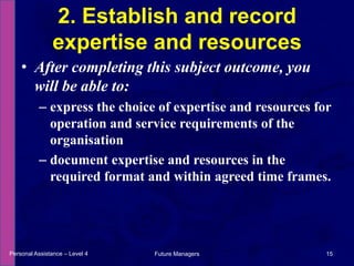 After completing this subject outcome, you will be able to:express the choice of expertise and resources for operation and service requirements of the organisationdocument expertise and resources in the required format and within agreed time frames.2. Establish and record expertise and resourcesPersonal Assistance – Level 415Future Managers 