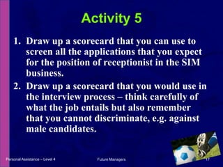 Draw up a scorecard that you can use to screen all the applications that you expect for the position of receptionist in the SIM business.Draw up a scorecard that you would use in the interview process – think carefully of what the job entails but also remember that you cannot discriminate, e.g. against male candidates.Activity 5Personal Assistance – Level 417Future Managers 