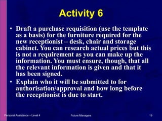 Draft a purchase requisition (use the template as a basis) for the furniture required for the new receptionist – desk, chair and storage cabinet. You can research actual prices but this is not a requirement as you can make up the information. You must ensure, though, that all the relevant information is given and that it has been signed.Explain who it will be submitted to for authorisation/approval and how long before the receptionist is due to start.Activity 6Personal Assistance – Level 419Future Managers 