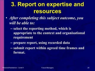 After completing this subject outcome, you will be able to:select the reporting method, which is appropriate to the context and organisational requirementprepare report, using recorded datasubmit report within agreed time frames and format.3. Report on expertise and resourcesPersonal Assistance – Level 420Future Managers 