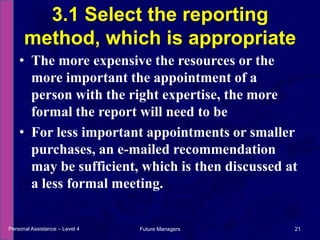 The more expensive the resources or the more important the appointment of a person with the right expertise, the more formal the report will need to beFor less important appointments or smaller purchases, an e-mailed recommendation may be sufficient, which is then discussed at a less formal meeting.3.1 Select the reporting method, which is appropriatePersonal Assistance – Level 421Future Managers 