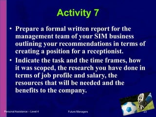 Prepare a formal written report for the management team of your SIM business outlining your recommendations in terms of creating a position for a receptionist.Indicate the task and the time frames, how it was scoped, the research you have done in terms of job profile and salary, the resources that will be needed and the benefits to the company.Activity 7Personal Assistance – Level 423Future Managers 