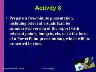 Prepare a five-minute presentation, including relevant visuals (can be summarised version of the report with relevant points, budgets, etc. or in the form of a PowerPoint presentation), which will be presented in class.Activity 8Personal Assistance – Level 424Future Managers 