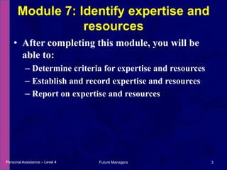 After completing this module, you will be able to:Determine criteria for expertise and resourcesEstablish and record expertise and resourcesReport on expertise and resourcesModule 7: Identify expertise and resourcesPersonal Assistance – Level 43Future Managers 