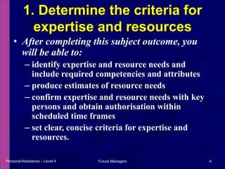 After completing this subject outcome, you will be able to:identify expertise and resource needs and include required competencies and attributesproduce estimates of resource needsconfirm expertise and resource needs with key persons and obtain authorisation within scheduled time framesset clear, concise criteria for expertise and resources.1. Determine the criteria for expertise and resourcesPersonal Assistance – Level 44Future Managers 