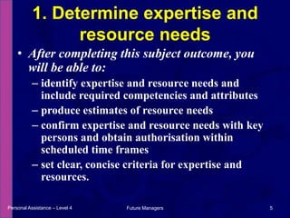 After completing this subject outcome, you will be able to:identify expertise and resource needs and include required competencies and attributesproduce estimates of resource needsconfirm expertise and resource needs with key persons and obtain authorisation within scheduled time framesset clear, concise criteria for expertise and resources.1. Determine expertise and resource needsPersonal Assistance – Level 45Future Managers 