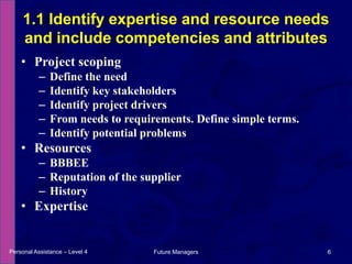Project scopingDefine the needIdentify key stakeholdersIdentify project driversFrom needs to requirements. Define simple terms.Identify potential problemsResourcesBBBEEReputation of the supplierHistoryExpertise1.1 Identify expertise and resource needs and include competencies and attributesPersonal Assistance – Level 46Future Managers 