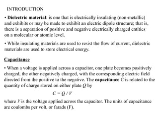 INTRODUCTION
• Dielectric material: is one that is electrically insulating (non-metallic)
and exhibits or may be made to exhibit an electric dipole structure; that is,
there is a separation of positive and negative electrically charged entities
on a molecular or atomic level.
• While insulating materials are used to resist the flow of current, dielectric
materials are used to store electrical energy.

Capacitance
• When a voltage is applied across a capacitor, one plate becomes positively
charged, the other negatively charged, with the corresponding electric field
directed from the positive to the negative. The capacitance C is related to the
quantity of charge stored on either plate Q by
                          C=Q/V
where V is the voltage applied across the capacitor. The units of capacitance
are coulombs per volt, or farads (F).
 