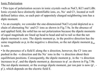 Ionic Polarization
• This type of polarization occurs in ionic crystals such as NaCl, KCl and LiBr.
Ionic crystals have distinctly identifiable ions, ex, Na+ and Cl-, located at well
defined lattice sites, so each pair of oppositely charged neighboring ions has a
diple moment.
• As an example, we consider the one-dimensional NaCl crystal depicted as a
chain of alternating Na+ and Cl- ions as shown in Fig.7.9a. In the absence of
and applied field, the solid has no net polarization because the dipole moments
of equal magnitude are lined up head to head and tail to tail so that the net
dipole moment is zero. The dipole moment p+ in the positive direction has the
same magnitude as p- in the negative x direction, so the net dipole moment pnet
is zero.
• In the presence of a field E along the x direction, however, the Cl- ions are
pushed in the –x direction and the Na+ ions in the +x direction about their
equilibrium positions. Consequently, the dipole moment p+ in the +x direction
increases to p'+ and the dipole moment p- decreases to p'- as shown in Fig.7.9b.
The net dipole moment, or the average dipole moment, per ion pair is now (p'+ -
p'-), which depends on the electric field E.
 