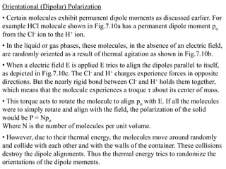 Orientational (Dipolar) Polarization
• Certain molecules exhibit permanent dipole moments as discussed earlier. For
example HCl molecule shown in Fig.7.10a has a permanent dipole moment po
from the Cl- ion to the H+ ion.
• In the liquid or gas phases, these molecules, in the absence of an electric field,
are randomly oriented as a result of thermal agitation as shown in Fig.7.10b.
• When a electric field E is applied E tries to align the dipoles parallel to itself,
as depicted in Fig.7.10c. The Cl- and H+ charges experience forces in opposite
directions. But the nearly rigid bond between Cl- and H+ holds them together,
which means that the molecule experiences a troque τ about its center of mass.
• This torque acts to rotate the molecule to align po with E. If all the molecules
were to simply rotate and align with the field, the polarization of the solid
would be P = Npo
Where N is the number of molecules per unit volume.
• However, due to their thermal energy, the molecules move around randomly
and collide with each other and with the walls of the container. These collisions
destroy the dipole alignments. Thus the thermal energy tries to randomize the
orientations of the dipole moments.
 
