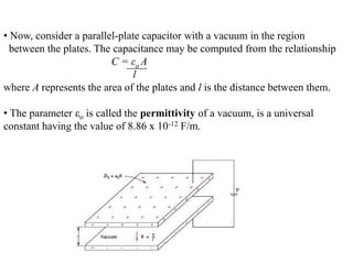 • Now, consider a parallel-plate capacitor with a vacuum in the region
  between the plates. The capacitance may be computed from the relationship
                         C = εo A
                              l
where A represents the area of the plates and l is the distance between them.

• The parameter εo is called the permittivity of a vacuum, is a universal
constant having the value of 8.86 x 10-12 F/m.
 