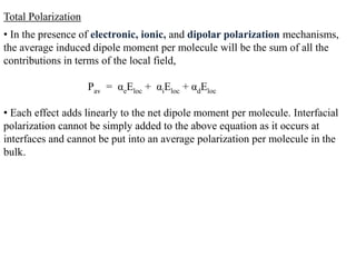 Total Polarization
• In the presence of electronic, ionic, and dipolar polarization mechanisms,
the average induced dipole moment per molecule will be the sum of all the
contributions in terms of the local field,

                     Pav = αeEloc + αiEloc + αdEloc

• Each effect adds linearly to the net dipole moment per molecule. Interfacial
polarization cannot be simply added to the above equation as it occurs at
interfaces and cannot be put into an average polarization per molecule in the
bulk.
 