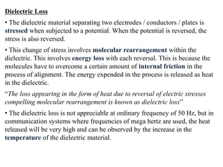 Dielectric Loss
• The dielectric material separating two electrodes / conductors / plates is
stressed when subjected to a potential. When the potential is reversed, the
stress is also reversed.
• This change of stress involves molecular rearrangement within the
dielectric. This involves energy loss with each reversal. This is because the
molecules have to overcome a certain amount of internal friction in the
process of alignment. The energy expended in the process is released as heat
in the dielectric.
“The loss appearing in the form of heat due to reversal of electric stresses
compelling molecular rearrangement is known as dielectric loss”
• The dielectric loss is not appreciable at ordinary frequency of 50 Hz, but in
communication systems where frequencies of mega hertz are used, the heat
released will be very high and can be observed by the increase in the
temperature of the dielectric material.
 