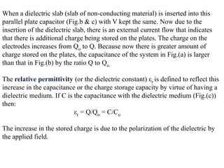 When a dielectric slab (slab of non-conducting material) is inserted into this
parallel plate capacitor (Fig.b & c) with V kept the same. Now due to the
insertion of the dielectric slab, there is an external current flow that indicates
that there is additional charge being stored on the plates. The charge on the
electrodes increases from Qo to Q. Because now there is greater amount of
charge stored on the plates, the capacitance of the system in Fig.(a) is larger
than that in Fig.(b) by the ratio Q to Qo.

The relative permittivity (or the dielectric constant) εr is defined to reflect this
increase in the capacitance or the charge storage capacity by virtue of having a
dielectric medium. If C is the capacitance with the dielectric medium (Fig.(c))
then:
                           εr = Q/Qo = C/Co

The increase in the stored charge is due to the polarization of the dielectric by
the applied field.
 