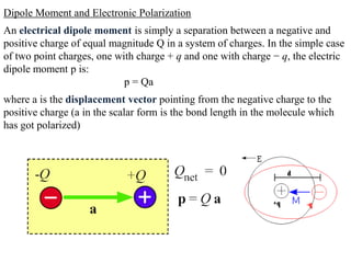 Dipole Moment and Electronic Polarization
An electrical dipole moment is simply a separation between a negative and
positive charge of equal magnitude Q in a system of charges. In the simple case
of two point charges, one with charge + q and one with charge − q, the electric
dipole moment p is:
                            p = Qa
where a is the displacement vector pointing from the negative charge to the
positive charge (a in the scalar form is the bond length in the molecule which
has got polarized)
 