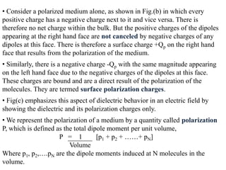 • Consider a polarized medium alone, as shown in Fig.(b) in which every
positive charge has a negative charge next to it and vice versa. There is
therefore no net charge within the bulk. But the positive charges of the dipoles
appearing at the right hand face are not canceled by negative charges of any
dipoles at this face. There is therefore a surface charge +Qp on the right hand
face that results from the polarization of the medium.
• Similarly, there is a negative charge -Qp with the same magnitude appearing
on the left hand face due to the negative charges of the dipoles at this face.
These charges are bound and are a direct result of the polarization of the
molecules. They are termed surface polarization charges.
• Fig(c) emphasizes this aspect of dielectric behavior in an electric field by
showing the dielectric and its polarization charges only.
• We represent the polarization of a medium by a quantity called polarization
P, which is defined as the total dipole moment per unit volume,
                     P = 1          [p1 + p2 + ……+ pN]
                         Volume
Where p1, p2,….pN are the dipole moments induced at N molecules in the
volume.
 