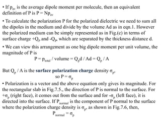 • If pav is the average dipole moment per molecule, then an equivalent
definition of P is P = Npav
• To calculate the polarization P for the polarized dielectric we need to sum all
the dipoles in the medium and divide by the volume Ad as in eqn.1. However
the polarized medium can be simply represented as in Fig.(c) in terms of
surface charge +QP and -QP, which are separated by the thickness distance d.
• We can view this arrangement as one big dipole moment per unit volume, the
magnitude of P is
                P = ptotal / volume = Qpd / Ad = Qp / A

But Qp / A is the surface polarization charge density σp,
                             so P = σp
• Polarization is a vector and the above equation only gives its magnitude. For
the rectangular slab in Fig.7.5., the direction of P is normal to the surface. For
+σp (right face), it comes out from the surface and for -σp (left face), it is
directed into the surface. If Pnormal is the component of P normal to the surface
where the polarization charge density is σp, as shown in Fig.7.6, then,
                           Pnormal = σp
 