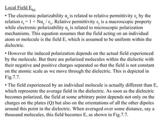 Local Field Eloc
• The electronic polarizability αe is related to relative permittivity εr by the
relation εr = 1 + Nαe / εo. Relative permittivity εr is a macroscopic property
while electronic polarizability αe is related to microscopic polarization
mechanisms. This equation assumes that the field acting on an individual
atom or molecule is the field E, which is assumed to be uniform within the
dielectric.
• However the induced polarization depends on the actual field experienced
by the molecule. But there are polarized molecules within the dielectic with
their negative and positive charges separated so that the field is not constant
on the atomic scale as we move through the dielectric. This is depicted in
Fig.7.7.
• The field experienced by an individual molecule is actually different than E,
which represents the average field in the dielectric. As soon as the dielectric
becomes polarized, the field at some arbitrary point depends not only on the
charges on the plates (Q) but also on the orientations of all the other dipoles
around this point in the dielectric. When averaged over some distance, say a
thousand molecules, this field becomes E, as shown in Fig.7.7.
 