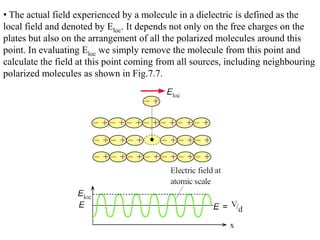 • The actual field experienced by a molecule in a dielectric is defined as the
local field and denoted by Eloc. It depends not only on the free charges on the
plates but also on the arrangement of all the polarized molecules around this
point. In evaluating Eloc we simply remove the molecule from this point and
calculate the field at this point coming from all sources, including neighbouring
polarized molecules as shown in Fig.7.7.
 