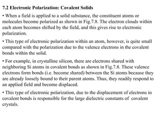 7.2 Electronic Polarization: Covalent Solids
• When a field is applied to a solid substance, the constituent atoms or
molecules become polarized as shown in Fig.7.8. The electron clouds within
each atom becomes shifted by the field, and this gives rise to electronic
polarization.
• This type of electronic polarization within an atom, however, is quite small
compared with the polarization due to the valence electrons in the covalent
bonds within the solid.
• For example, in crystalline silicon, there are electrons shared with
neighboring Si atoms in covalent bonds as shown in Fig.7.8. These valence
electrons form bonds (i.e. become shared) between the Si atoms because they
are already loosely bound to their parent atoms. Thus, they readily respond to
an applied field and become displaced.
• This type of electronic polarization, due to the displacement of electrons in
covalent bonds is responsible for the large dielectric constants of covalent
crystals.
 