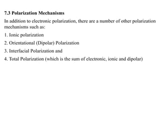 7.3 Polarization Mechanisms
In addition to electronic polarization, there are a number of other polarization
mechanisms such as:
1. Ionic polarization
2. Orientational (Dipolar) Polarization
3. Interfacial Polarization and
4. Total Polarization (which is the sum of electronic, ionic and dipolar)
 