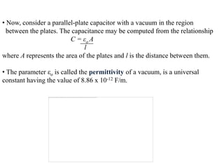 • Now, consider a parallel-plate capacitor with a vacuum in the region
  between the plates. The capacitance may be computed from the relationship
                         C = εo A
                              l
where A represents the area of the plates and l is the distance between them.

• The parameter εo is called the permittivity of a vacuum, is a universal
constant having the value of 8.86 x 10-12 F/m.
 