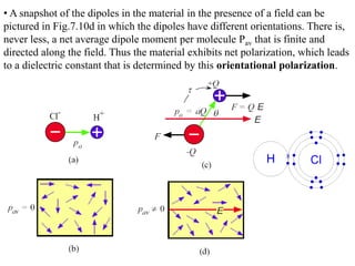 • A snapshot of the dipoles in the material in the presence of a field can be
pictured in Fig.7.10d in which the dipoles have different orientations. There is,
never less, a net average dipole moment per molecule Pav that is finite and
directed along the field. Thus the material exhibits net polarization, which leads
to a dielectric constant that is determined by this orientational polarization.
 