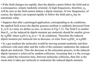 • If the field changes too rapidly, then the dipoles cannot follow the field and as
a consequence, remain randomly oriented. At high frequencies, therefore, αd
will be zero as the field cannot induce a dipole moment. At low frequencies, of
course, the dipoles can respond rapidly to follow the field and αd has its
maximum value.
• Suppose that after a prolonged application, corresponding to dc conditions,
the applied field across the dipolar gaseous medium is suddenly decreased from
Eo to E at a time we define as zero, as shown in Fig.7.12. The field E is smaller
than Eo, so the induced dc dipole moment per molecule should be smaller given
by αd(0)E where αd(0) is αd at ω = 0, dc conditions. Therefore the induced
dipole moment per molecule has to decrease, or relax from αd(0)Eo to αd(0)E.
• In a gas medium the molecules would be moving around randomly and their
collisions with each other and the walls of the container randomize the induced
dipole per molecule. Thus the decrease or the relaxation process, in the induced
dipole moment is achieved by random collisions. Assuming that τ is the average
time, called the relaxation time, between molecular collisions, then this is the
mean time it takes per molecule to randomize the induced dipole moment.
 
