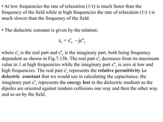 • At low frequencies the rate of relaxation (1/τ) is much faster than the
frequency of the field while at high frequencies the rate of relaxation (1/τ ) is
much slower than the frequency of the field.

• The dielectric constant is given by the relation:

                              εr = ε'r - jε''r

where ε'r is the real part and ε''r is the imaginary part, both being frequency
dependent as shown in Fig.7.13b. The real part ε'r decreases from its maximum
value to 1 at high frequencies while the imaginary part ε''r is zero at low and
high frequencies. The real part ε'r represents the relative permittivity i.e
delectric constant that we would use in calculating the capacitance, the
imaginary part ε''r represents the energy lost in the dielectric medium as the
dipoles are oriented against random collisions one way and then the other way
and so on by the field.
 