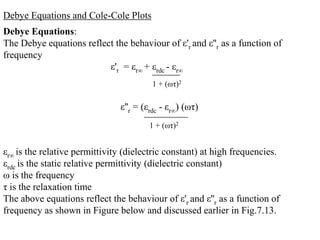 Debye Equations and Cole-Cole Plots
Debye Equations:
The Debye equations reflect the behaviour of ε'r and ε''r as a function of
frequency
                          ε'r = εr∞ + εrdc - εr∞
                                        1 + (ωτ)2

                               ε''r = (εrdc - εr∞) (ωτ)
                                       1 + (ωτ)2


εr∞ is the relative permittivity (dielectric constant) at high frequencies.
εrdc is the static relative permittivity (dielectric constant)
ω is the frequency
τ is the relaxation time
The above equations reflect the behaviour of ε'r and ε''r as a function of
frequency as shown in Figure below and discussed earlier in Fig.7.13.
 