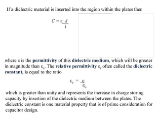 If a dielectric material is inserted into the region within the plates then

                         C=ε A
                             l




where ε is the permittivity of this dielectric medium, which will be greater
in magnitude than εo. The relative permittivity εr often called the dielectric
constant, is equal to the ratio
                                   εr = ε
                                        εo
which is greater than unity and represents the increase in charge storing
capacity by insertion of the dielectric medium between the plates. The
dielectric constant is one material property that is of prime consideration for
capacitor design.
 