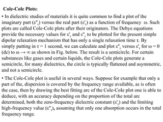 Cole-Cole Plots:
• In dielectric studies of materials it is quite common to find a plot of the
imaginary part (ε''r) versus the real part (ε'r) as a function of frequency ω. Such
plots are called Cole-Cole plots after their originators. The Debye equations
provide the necessary values for ε'r and ε''r to be plotted for the present simple
dipolar relaxation mechanism that has only a single relaxation time τ. By
simply putting in τ = 1 second, we can calculate and plot ε''r versus ε'r for ω = 0
(dc) to ω → ∞ as shown in Fig. below. The result is a semicircle. For certain
substances like gases and certain liquids, the Cole-Cole plots generate a
semicircle, for many dielectrics, the circle is typically flattened and asymmetric,
and not a semicircle.
• The Cole-Cole plot is useful in several ways. Suppose for example that only a
part of the, dispersion is covered by the frequency range available, as is often
the case, then by drawing the best fitting arc of the Cole-CoIe plot one is able to
deduce, with an accuracy depending on the proportion of the total arc
determined, both the zero-frequency dielectric constant (ε'r) and the limiting
high-frequency value (ε''r), assuming that only one absorption occurs in the total
frequency range.
 