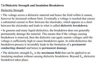 7.6 Dielectric Strength and Insulation Breakdown
Dielectric Strength
• The voltage across a dielectric material and hence the field within it cannot,
however be increased without limit. Eventually a voltage is reached that causes
a substantial current to flow between the electrodes, which appears as a short
between the electrodes and leads to what is called dielectric breakdown.
• In gaseous and many liquid dielectrics, the breakdown does not generally
permanently damage the material. This means that if the voltage causing
breakdown is removed, then the dielectric can again sustain voltages until the
voltage is sufficiently high to cause breakdown again. In solid dielectrics the
breakdown process is invariably leads to the formation of a permanent
conducting channel and hence to permanent damage.
• The dielectric strength Ebr is the maximum field that can be applied to an
insulating medium without causing dielectric breakdown. Beyond Ebr dielectric
breakdown takes place.
 