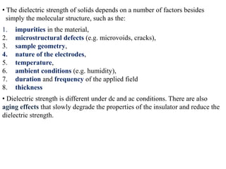 • The dielectric strength of solids depends on a number of factors besides
  simply the molecular structure, such as the:
1.   impurities in the material,
2.   microstructural defects (e.g. microvoids, cracks),
3.   sample geometry,
4.   nature of the electrodes,
5.   temperature,
6.   ambient conditions (e.g. humidity),
7.   duration and frequency of the applied field
8.   thickness
• Dielectric strength is different under dc and ac conditions. There are also
aging effects that slowly degrade the properties of the insulator and reduce the
dielectric strength.
 