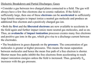 Dielectric Breakdown and Partial Discharges: Gases
• Consider a gas between two charged plates connected to a field. The gas will
always have a few free electrons due to cosmic radiation. If the field is
sufficiently large, then one of these electrons can be accelerated to sufficiently
large kinetic energies to impact ionize a neutral gas molecule and produce an
additional free electron and a positively charged gas ion.
• Both the first and the liberated electrons are now available to accelerate in
the field again and further impact ionize more neutral gas molecules, and so on.
Thus, an avalanche of impact ionization processes creates many free electrons
and positive gas ions in the gas, which give rise to a discharge current between
the electrodes.
• The breakdown in gases depends on the pressure. The concentration of gas
molecules is greater at higher pressures. This means the mean separation
between molecules and hence the mean free path of a free electron is shorter.
Shorter mean free paths inhibit the free electrons from accelerating to reach
impact ionization energies unless the field is increased. Thus, generally Ebr
increases with the gas pressure.
 