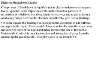 Dielectric Breakdown: Liquids
•The process of breakdown in liquids is not as clearly understood as in gases.
Every liquid has some impurities with small conductive particles in
suspension, it is believed that these impurities coalesce end to end to form a
conducting bridge between the electrodes and thereby give rise to discharge.
• In some liquids, the discharge initiates as partial discharges in gas bubbles
entrapped in the liquid. These partial charges can locally raise the temperature
and vaporize more of the liquid and hence increase the size of the bubble.
Moisture (H2O which is polar) absorption and absorption of gases from the
ambient (polar gas molecules) also play a role in the breakdown.
 